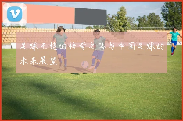足球王楚的传奇之路与中国足球的未来展望